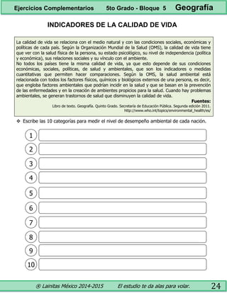 ® Lainitas México 2014-2015 El estudio te da alas para volar. 24
INDICADORES DE LA CALIDAD DE VIDA
La calidad de vida se relaciona con el medio natural y con las condiciones sociales, económicas y
políticas de cada país. Según la Organización Mundial de la Salud (OMS), la calidad de vida tiene
que ver con la salud física de la persona, su estado psicológico, su nivel de independencia (política
y económica), sus relaciones sociales y su vínculo con el ambiente.
No todos los países tiene la misma calidad de vida, ya que esto depende de sus condiciones
económicas, sociales, políticas, de salud y ambientales, que son los indicadores o medidas
cuantitativas que permiten hacer comparaciones. Según la OMS, la salud ambiental está
relacionada con todos los factores físicos, químicos y biológicos externos de una persona, es decir,
que engloba factores ambientales que podrían incidir en la salud y que se basan en la prevención
de las enfermedades y en la creación de ambientes propicios para la salud. Cuando hay problemas
ambientales, se generan trastornos de salud que disminuyen la calidad de vida.
Fuentes:
Libro de texto. Geografía. Quinto Grado. Secretaría de Educación Pública. Segunda edición 2011.
http://www.who.int/topics/environmental_health/es/
 Escribe las 10 categorías para medir el nivel de desempeño ambiental de cada nación.
1
2
3
4
5
6
7
8
9
10
Ejercicios Complementarios 5to Grado - Bloque 5 Geografía
 