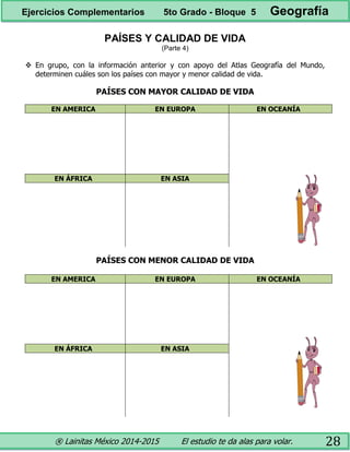 ® Lainitas México 2014-2015 El estudio te da alas para volar. 28
PAÍSES Y CALIDAD DE VIDA
(Parte 4)
 En grupo, con la información anterior y con apoyo del Atlas Geografía del Mundo,
determinen cuáles son los países con mayor y menor calidad de vida.
PAÍSES CON MAYOR CALIDAD DE VIDA
EN AMERICA EN EUROPA EN OCEANÍA
EN ÁFRICA EN ASIA
PAÍSES CON MENOR CALIDAD DE VIDA
EN AMERICA EN EUROPA EN OCEANÍA
EN ÁFRICA EN ASIA
Ejercicios Complementarios 5to Grado - Bloque 5 Geografía
 
