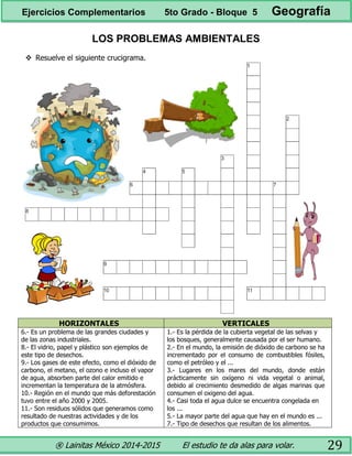 ® Lainitas México 2014-2015 El estudio te da alas para volar. 29
LOS PROBLEMAS AMBIENTALES
 Resuelve el siguiente crucigrama.
HORIZONTALES VERTICALES
6.- Es un problema de las grandes ciudades y
de las zonas industriales.
8.- El vidrio, papel y plástico son ejemplos de
este tipo de desechos.
9.- Los gases de este efecto, como el dióxido de
carbono, el metano, el ozono e incluso el vapor
de agua, absorben parte del calor emitido e
incrementan la temperatura de la atmósfera.
10.- Región en el mundo que más deforestación
tuvo entre el año 2000 y 2005.
11.- Son residuos sólidos que generamos como
resultado de nuestras actividades y de los
productos que consumimos.
1.- Es la pérdida de la cubierta vegetal de las selvas y
los bosques, generalmente causada por el ser humano.
2.- En el mundo, la emisión de dióxido de carbono se ha
incrementado por el consumo de combustibles fósiles,
como el petróleo y el ...
3.- Lugares en los mares del mundo, donde están
prácticamente sin oxígeno ni vida vegetal o animal,
debido al crecimiento desmedido de algas marinas que
consumen el oxigeno del agua.
4.- Casi toda el agua dulce se encuentra congelada en
los ...
5.- La mayor parte del agua que hay en el mundo es ...
7.- Tipo de desechos que resultan de los alimentos.
Ejercicios Complementarios 5to Grado - Bloque 5 Geografía
 