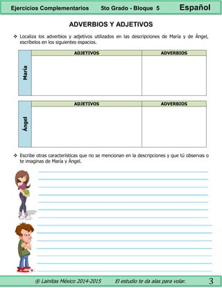 ® Lainitas México 2014-2015 El estudio te da alas para volar. 3
ADVERBIOS Y ADJETIVOS
 Localiza los adverbios y adjetivos utilizados en las descripciones de María y de Ángel,
escríbelos en los siguientes espacios.
María
ADJETIVOS ADVERBIOS
Ángel
ADJETIVOS ADVERBIOS
 Escribe otras características que no se mencionan en la descripciones y que tú observas o
te imaginas de María y Ángel.
Ejercicios Complementarios 5to Grado - Bloque 5 Español
 