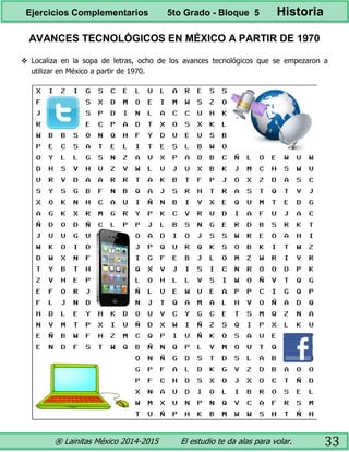 ® Lainitas México 2014-2015 El estudio te da alas para volar. 33
AVANCES TECNOLÓGICOS EN MÉXICO A PARTIR DE 1970
 Localiza en la sopa de letras, ocho de los avances tecnológicos que se empezaron a
utilizar en México a partir de 1970.
Ejercicios Complementarios 5to Grado - Bloque 5 Historia
 