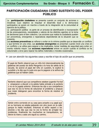 ® Lainitas México 2014-2015 El estudio te da alas para volar. 39
El papá de Martín observó que un niño tiró intencionalmente las
gelatinas del puesto de doña Margarita a la hora de salida de la
escuela. Se acercó al papá del niño en cuestión, le explicó lo
sucedido y le dijo que lo justo era que le pagaran a la señora las
gelatinas que se habían caído.
Norberto observó que sus compañeros estaban jugando Fut-bol
y empezaron a discutir si la pelota había entrado a la portería
o no en la jugada anterior. Entonces les dijo a sus compañeros
que esa no era la forma de solucionar el problema y propuso
que mejor dialogaran para encontrar la forma de resolver el
problema.
Adrián entro corriendo en su casa para avisarle a su papá que
en su hermano se estaba peleando con otro joven en la calle
porque lo había insultado. Entonces el señor separó a los
jóvenes y les dijo que esa no era la forma de arreglar los
problemas, finalmente los muchachos se tranquilizaron, se
dieron la mano y cada uno siguió su camino.
PARTICIPACIÓN CIUDADANA COMO SUSTENTO DEL PODER
PÚBLICO
La participación ciudadana se presenta cuando un conjunto de acciones o
iniciativas cuyo objetivo es impulsar el desarrollo local y la democracia
participativa se ponen en marcha a través de la integración de la comunidad al
ejercicio de la política.
La participación pública es parte de un proceso de identificación e incorporación
de las preocupaciones, necesidades y valores de los distintos agentes en la toma
de decisiones para el bien colectivo. Las acciones que realiza la ciudadanía pueden
ser preventivas, emergentes o reparadoras dependiendo de la situación que se
presente.
Las acciones preventivas se refieren a evitar en lo mínimo posible que se desarrolle un conflicto
y que termine en una crisis. Las acciones emergentes se presentan cuando inició una crisis en
un conflicto y se utiliza para separar a los implicados, tomar medidas de seguridad para evitar un
evento violento mayor. Las acciones reparadoras entran en acción cuando el conflicto se ha
solucionado y sirve para reparar los daños materiales o morales ocasionados.
 Lee con atención los siguientes casos y escribe el tipo de acción que se presenta.
Ejercicios Complementarios 5to Grado - Bloque 5 Formación C.
 