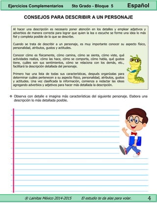 ® Lainitas México 2014-2015 El estudio te da alas para volar. 4
CONSEJOS PARA DESCRIBIR A UN PERSONAJE
Al hacer una descripción es necesario poner atención en los detalles y emplear adjetivos y
adverbios de manera correcta para lograr que quien la lea o escuche se forme una idea lo más
fiel y completa posible de lo que se describe.
Cuando se trata de describir a un personaje, es muy importante conocer su aspecto físico,
personalidad, atributos, gustos y actitudes.
Conocer cómo es físicamente, cómo camina, cómo se sienta, cómo viste, qué
actividades realiza, cómo las hace, cómo se comporta, cómo habla, qué gustos
tiene, cuáles son sus sentimientos, cómo se relaciona con los demás, etc.,
facilitará la descripción detallada del personaje.
Primero haz una lista de todas sus características, después organízalas para
determinar cuáles pertenecen a su aspecto físico, personalidad, atributos, gustos
y actitudes. Una vez clasificada la información, comienza a redactar las ideas
agregando adverbios y adjetivos para hacer más detallada la descripción.
 Observa con detalle e imagina más características del siguiente personaje. Elabora una
descripción lo más detallada posible.
Ejercicios Complementarios 5to Grado - Bloque 5 Español
 
