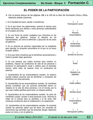 ® Lainitas México 2014-2015 El estudio te da alas para volar. 40
EL PODER DE LA PARTICIPACIÓN
 Con la previa lectura de las páginas 188 a la 195 de tu libro de Formación Cívica y Ética
relaciona ambas columnas.
1. Es la facultad de hacer, decidir o transformar.
2. Es el que tienen los gobernantes, quienes lo ejercen para
tomar decisiones que afectan a otras personas sustentándose
en el amparo de la ley.
3. Es una forma de acción ciudadana que interviene en las
decisiones del gobierno. Incluye la elección de los
representantes, así como la definición y ejecución de los actos
de gobierno.
4. Es un conjunto de acciones organizadas por la ciudadanía
para ejecutar un proyecto comunitario en el que no se busca
el poder político.
5. Es la que tiene iniciativas que la benefician personalmente y
hasta le pueden dejar ganancias.
6. Es una persona que realiza acciones para resolver un
problema, mejorar las condiciones de vida de las personas o
promover la participación social y política para el bienestar
común, sobre todo, de quienes viven en condiciones de
pobreza.
7. Característica de los emprendedores sociales. Se observa
cuando realizan acciones que les benefician y comparten los
beneficios con otras personas.
8. Característica de los emprendedores sociales. Se manifiesta
porque consideran que sus acciones personales tienen un
impacto en la vida de otras personas y en el mundo, por lo
que usan medios pacíficos para tener un impacto positivo.
9. Característica de los emprendedores sociales. Se pone de
manifiesto cuando ayudan a otras personas a que ofrezcan lo
mejor de sí mismas para su beneficio y el de otros. Ello
construye condiciones para la colaboración y la cooperación.
10. Característica de los emprendedores sociales. Se presenta
cuando las personas saben que las leyes son acuerdos de
convivencia que permiten que las personas tengan relaciones
justas con otras y con el gobierno.
( )
Participación social
( )
Persona
emprendedora
( )
Socialmente
responsables
( )
Sentido de servicio
( )
Poder
( )
Respeto a la
legalidad
( )
Poder público
( )
Sentido social
( )
Emprendedora
social
( )
Participación política
Ejercicios Complementarios 5to Grado - Bloque 5 Formación C.
 
