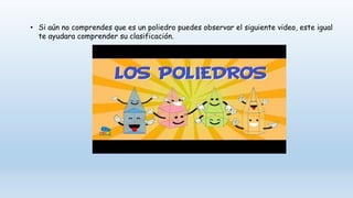 • Si aún no comprendes que es un poliedro puedes observar el siguiente video, este igual
te ayudara comprender su clasificación.
 