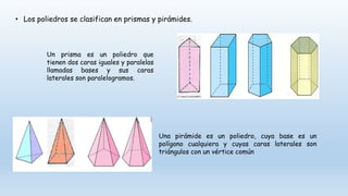 • Los poliedros se clasifican en prismas y pirámides.
Un prisma es un poliedro que
tienen dos caras iguales y paralelas
llamadas bases y sus caras
laterales son paralelogramos.
Una pirámide es un poliedro, cuya base es un
polígono cualquiera y cuyas caras laterales son
triángulos con un vértice común
 