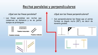 Rectas paralelas y perpendiculares
¿Qué son las líneas paralelas?
• Las líneas paralelas son rectas que
conservan su distancia y no se juntan
aunque se prolonguen.
¿Qué son las líneas perpendiculares?
• Son perpendiculares las líneas que al unirse
forman un ángulo recto (90°), es decir de
noventa grados.
 