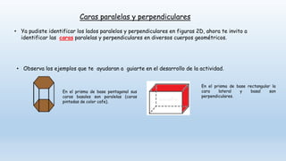 Caras paralelas y perpendiculares
• Ya pudiste identificar los lados paralelos y perpendiculares en figuras 2D, ahora te invito a
identificar las caras paralelas y perpendiculares en diversos cuerpos geométricos.
• Observa los ejemplos que te ayudaran a guiarte en el desarrollo de la actividad.
En el prisma de base pentagonal sus
caras basales son paralelas (caras
pintadas de color cafe).
En el prisma de base rectangular la
cara lateral y basal son
perpendiculares.
 