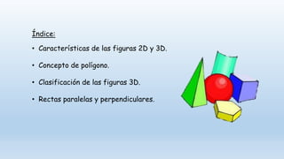 Índice:
• Características de las figuras 2D y 3D.
• Concepto de polígono.
• Clasificación de las figuras 3D.
• Rectas paralelas y perpendiculares.
 