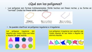 ¿Qué son los polígonos?
• Los polígonos son formas bidimensionales. Están hechos con líneas rectas, y su forma es
"cerrada" (todas las líneas están conectadas).
• Se pueden clasificar en polígonos regulares e irregulares.
Los polígonos regulares son
aquellos que tienen todos sus lados
y ángulos de igual medida.
Los polígonos irregulares son aquellos que
tienen algunos de sus lados o ángulos de
distinta medida.
 