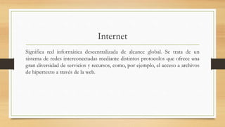 Internet
Significa red informática descentralizada de alcance global. Se trata de un
sistema de redes interconectadas mediante distintos protocolos que ofrece una
gran diversidad de servicios y recursos, como, por ejemplo, el acceso a archivos
de hipertexto a través de la web.
 