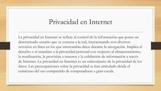 Privacidad en Internet
La privacidad en Internet se refiere al control de la información que posee un
determinado usuario que se conecta a la red, interactuando con diversos
servicios en línea en los que intercambia datos durante la navegación. Implica el
derecho o el mandato a la privacidad personal con respecto al almacenamiento,
la reutilización, la provisión a terceros y la exhibición de información a través
de Internet. La privacidad en Internet es un subconjunto de la privacidad de los
datos. Las preocupaciones sobre la privacidad se han articulado desde el
comienzo del uso compartido de computadoras a gran escala.
 