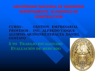 UNIVERSIDAD NACIONAL DE INGENIERIA
    DEPARTAMENTO ACADEMICO DE
           CONSTRUCCION

CURSO :    GESTION EMPRESARIAL
PROFESOR : ING . ALFREDO VASQUE
ALUMNO: QUIÑONEZ PERALTA DANIEL
GUSTAVO
5 TO TRABAJO ESCALONADO
 EVALUACIÓN DE MERCADO
 