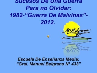 Sucesos De Una Guerra
     Para no Olvidar:
1982-“Guerra De Malvinas”-
          2012.




   Escuela De Enseñanza Media:
  “Gral. Manuel Belgrano Nº 433”
 