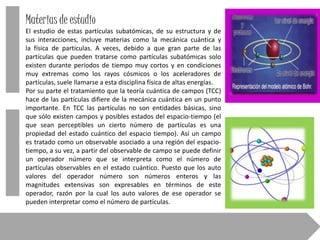 Materias de estudio
El estudio de estas partículas subatómicas, de su estructura y de
sus interacciones, incluye materias como la mecánica cuántica y
la física de partículas. A veces, debido a que gran parte de las
partículas que pueden tratarse como partículas subatómicas solo
existen durante períodos de tiempo muy cortos y en condiciones
muy extremas como los rayos cósmicos o los aceleradores de
partículas, suele llamarse a esta disciplina física de altas energías.
Por su parte el tratamiento que la teoría cuántica de campos (TCC)
hace de las partículas difiere de la mecánica cuántica en un punto
importante. En TCC las partículas no son entidades básicas, sino
que sólo existen campos y posibles estados del espacio-tiempo (el
que sean perceptibles un cierto número de partículas es una
propiedad del estado cuántico del espacio tiempo). Así un campo
es tratado como un observable asociado a una región del espaciotiempo, a su vez, a partir del observable de campo se puede definir
un operador número que se interpreta como el número de
partículas observables en el estado cuántico. Puesto que los auto
valores del operador número son números enteros y las
magnitudes extensivas son expresables en términos de este
operador, razón por la cual los auto valores de ese operador se
pueden interpretar como el número de partículas.

 