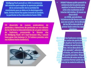 •

Wolfgang Pauli postuló en 1931 la existencia
del neutrino para explicar la aparente pérdida
de la conservación de la cantidad de
movimiento que se daba en la desintegración
beta. Enrico Fermi fue quien inventó el nombre.
La partícula no fue descubierta hasta 1956.

•El desarrollo de nuevos aceleradores de
partículas y detectores de partículas en esa década
de los 50 llevó al descubrimiento de un gran número
de hadrones, provocando la famosa cita
de Wolfgang Pauli: «If I had foreseen this, I would
have gone into botany» (= 'Si hubiera previsto esto
me hubiera hecho botánico').

•

Hideki Yukawa quién postuló la
existencia de los piones para
explicar la fuerza fuerte que
unía a los nucleones en el
interior del núcleo. El muon se
descrubrió
en 1936, pensándose
inicialmente de forma errónea
que era un pion. En la década
de los 50 se descubrió el
primer kaón entre los rayos
cósmicos.

•Junto con los hadrones compuestos
aparecieron series de partículas que
parecían duplicar las funciones y
carácterísticas de partículas más
pequeñas. Así se descubrió otro
"electrón pesado", además del
muon, el tauón, así como diversas
series de quarks pesados. Ninguna
de las partículas de estas series más
pesadas parece formar parte de los
átomos de la materia ordinaria.

 