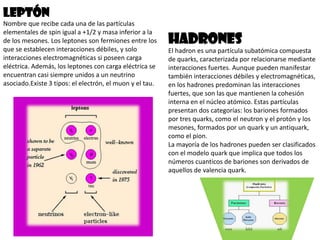 Leptón
Nombre que recibe cada una de las partículas
elementales de spin igual a +1/2 y masa inferior a la
de los mesones. Los leptones son fermiones entre los
que se establecen interacciones débiles, y solo
interacciones electromagnéticas si poseen carga
eléctrica. Además, los leptones con carga eléctrica se
encuentran casi siempre unidos a un neutrino
asociado.Existe 3 tipos: el electrón, el muon y el tau.

Hadrones
El hadron es una partícula subatómica compuesta
de quarks, caracterizada por relacionarse mediante
interacciones fuertes. Aunque pueden manifestar
también interacciones débiles y electromagnéticas,
en los hadrones predominan las interacciones
fuertes, que son las que mantienen la cohesión
interna en el núcleo atómico. Estas partículas
presentan dos categorías: los bariones formados
por tres quarks, como el neutron y el protón y los
mesones, formados por un quark y un antiquark,
como el pion.
La mayoría de los hadrones pueden ser clasificados
con el modelo quark que implica que todos los
números cuanticos de bariones son derivados de
aquellos de valencia quark.

 