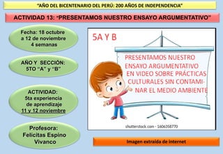 Profesora:
Felícitas Espino
Vivanco
Fecha: 18 octubre
a 12 de noviembre
4 semanas
ACTIVIDAD:
5ta experiencia
de aprendizaje
11 y 12 noviembre
Imagen extraída de internet
“AÑO DEL BICENTENARIO DEL PERÚ: 200 AÑOS DE INDEPENDENCIA”
ACTIVIDAD 13: “PRESENTAMOS NUESTRO ENSAYO ARGUMENTATIVO”
AÑO Y SECCIÓN:
5TO “A” y “B”
 