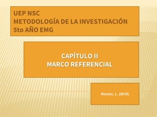 Rincón, L. (2018)
UEP NSC
METODOLOGÍA DE LA INVESTIGACIÓN
5to AÑO EMG
CAPÍTULO II
MARCO REFERENCIAL
 