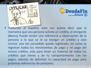  Traducido al español, esto nos quiere decir que al
  momento que una persona solicita un crédito, el otorgante
  (Banco) Puede recibir una referencia u observación de la
  persona a la que se le va otorgar un crédito y este
  mismo, una vez concedido queda registrado, así como se
  registran todos los movimientos de pago y no pago del
  mismo crédito, esto para tener un historial de todos los
  créditos que tienes y de tu comportamiento con los
  pagos, además de delimitar tu capacidad de pago para
  próximas referencias de préstamo.
 