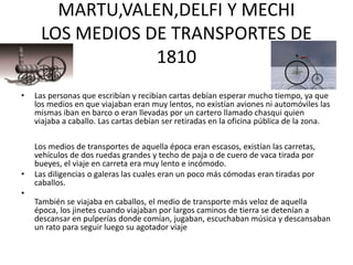 MARTU,VALEN,DELFI Y MECHI
LOS MEDIOS DE TRANSPORTES DE
1810
• Las personas que escribían y recibían cartas debían esperar mucho tiempo, ya que
los medios en que viajaban eran muy lentos, no existían aviones ni automóviles las
mismas iban en barco o eran llevadas por un cartero llamado chasqui quien
viajaba a caballo. Las cartas debían ser retiradas en la oficina pública de la zona.
Los medios de transportes de aquella época eran escasos, existían las carretas,
vehículos de dos ruedas grandes y techo de paja o de cuero de vaca tirada por
bueyes, el viaje en carreta era muy lento e incómodo.
• Las diligencias o galeras las cuales eran un poco más cómodas eran tiradas por
caballos.
•
También se viajaba en caballos, el medio de transporte más veloz de aquella
época, los jinetes cuando viajaban por largos caminos de tierra se detenían a
descansar en pulperías donde comían, jugaban, escuchaban música y descansaban
un rato para seguir luego su agotador viaje
 