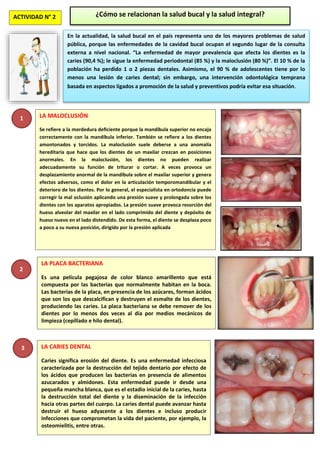 ACTIVIDAD N° 2 ¿Cómo se relacionan la salud bucal y la salud integral?
En la actualidad, la salud bucal en el país representa uno de los mayores problemas de salud
pública, porque las enfermedades de la cavidad bucal ocupan el segundo lugar de la consulta
externa a nivel nacional. “La enfermedad de mayor prevalencia que afecta los dientes es la
caries (90,4 %); le sigue la enfermedad periodontal (85 %) y la maloclusión (80 %)”. El 10 % de la
población ha perdido 1 o 2 piezas dentales. Asimismo, el 90 % de adolescentes tiene por lo
menos una lesión de caries dental; sin embargo, una intervención odontológica temprana
basada en aspectos ligados a promoción de la salud y preventivos podría evitar esa situación.
LA MALOCLUSIÓN
Se refiere a la mordedura deficiente porque la mandíbula superior no encaja
correctamente con la mandíbula inferior. También se refiere a los dientes
amontonados y torcidos. La maloclusión suele deberse a una anomalía
hereditaria que hace que los dientes de un maxilar crezcan en posiciones
anormales. En la maloclusión, los dientes no pueden realizar
adecuadamente su función de triturar o cortar. A veces provoca un
desplazamiento anormal de la mandíbula sobre el maxilar superior y genera
efectos adversos, como el dolor en la articulación temporomandibular y el
deterioro de los dientes. Por lo general, el especialista en ortodoncia puede
corregir la mal oclusión aplicando una presión suave y prolongada sobre los
dientes con los aparatos apropiados. La presión suave provoca resorción del
hueso alveolar del maxilar en el lado comprimido del diente y depósito de
hueso nuevo en el lado distendido. De esta forma, el diente se desplaza poco
a poco a su nueva posición, dirigido por la presión aplicada
2
LA PLACA BACTERIANA
Es una película pegajosa de color blanco amarillento que está
compuesta por las bacterias que normalmente habitan en la boca.
Las bacterias de la placa, en presencia de los azúcares, forman ácidos
que son los que descalcifican y destruyen el esmalte de los dientes,
produciendo las caries. La placa bacteriana se debe remover de los
dientes por lo menos dos veces al día por medios mecánicos de
limpieza (cepillado e hilo dental).
3 LA CARIES DENTAL
Caries significa erosión del diente. Es una enfermedad infecciosa
caracterizada por la destrucción del tejido dentario por efecto de
los ácidos que producen las bacterias en presencia de alimentos
azucarados y almidones. Esta enfermedad puede ir desde una
pequeña mancha blanca, que es el estadio inicial de la caries, hasta
la destrucción total del diente y la diseminación de la infección
hacia otras partes del cuerpo. La caries dental puede avanzar hasta
destruir el hueso adyacente a los dientes e incluso producir
infecciones que comprometan la vida del paciente, por ejemplo, la
osteomielitis, entre otras.
1
 