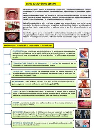 SALUD BUCAL Y SALUD GENERAL
La cavidad bucal está poblada de millones de bacterias cuya cantidad se mantiene más o menos
constante por la acción de las defensas naturales de nuestro organismo y por la práctica de la higiene
bucal.
La deficiente higiene bucal hace que proliferen las bacterias, lo que genera las caries, así como el paso
de las bacterias al resto del organismo por el sistema digestivo, circulatorio o por las vías respiratorias
hasta la circulación sanguínea, y de allí a las células de nuestro organismo.
La insuficiente cantidad de saliva en la boca, ya sea por poco consumo de agua como por los efectos
secundarios de algunos medicamentos (analgésicos, antihistamínicos diuréticos y antidepresivos)
genera placa y caries porque se altera el grado de acidez, lo que lleva a la proliferación de las
bacterias.
Los estudios sugieren que las bacterias orales y la inflamación asociada a la periodontitis podrían jugar
un papel importante en algunas enfermedades. A su vez, ciertas enfermedades, como la diabetes y el
VIH/sida, pueden agravar la condición por tener reducida la resistencia del cuerpo a las infecciones
ENDOCARDITIS. Esta infección del revestimiento interno de las cámaras o válvulas cardíacas
(endocardio) por lo general ocurre cuando las bacterias u otros gérmenes de otra parte del
cuerpo, como la boca, se propagan por el torrente sanguíneo y se adhieren a ciertas zonas del
corazón.
ENFERMEDAD CARDIOVASCULAR. La enfermedad cardíaca, las arterias obstruidas y el
accidente cerebrovascular podrían estar relacionados con la inflamación y las infecciones que
las bacterias bucales pueden causar.
COMPLICACIONES DURANTE EL EMBARAZO Y EL PARTO: La periodontitis se ha
relacionado con el nacimiento prematuro y el bajo peso al nacer.
NEUMONÍA/IRAS. Ciertas bacterias presentes en la boca pueden ser arrastradas hacia los
pulmones y causar neumonía o infecciones respiratorias agudas (IRAS).
DIABETES: Al reducir la resistencia del cuerpo a las infecciones, la diabetes pone en riesgo las
encías. La periodontitis dificulta el control del nivel de azúcar en las personas que tienen
diabetes. El cuidado periodontal frecuente puede mejorar el control de la diabetes.
VIH/SIDA: Los problemas bucales, como las lesiones dolorosas de la mucosa, son comunes en
las personas que tienen VIH/sida.
OSTEOPOROSIS: Esta enfermedad de debilitamiento óseo está relacionada con la pérdida
de hueso periodontal y la pérdida de dientes. Ciertos medicamentos utilizados para tratar
la osteoporosis conllevan un pequeño riesgo de daño en los huesos de la mandíbula.
ENFERMEDAD DE ALZHÉIMER. El empeoramiento de la salud bucal se observa a medida
que avanza la enfermedad de Alzhéimer.
ENFERMEDADES ASOCIADAS AL PROBLEMA DE LA SALUD BUCAL
 