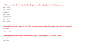 4 4. If the noun ends with -f or -fe, the f is often changed to -ve before adding the -s to form the plural version.
wife – wives
wolf – wolves
Exceptions:
roof – roofs
belief – beliefs
chef – chefs
chief – chiefs
5. If a singular noun ends in -y and the letter before the -y is a consonant, change the ending to -ies to make the noun plural.
city – cities
puppy – puppies
6. If the singular noun ends in -y and the letter before the -y is a vowel, simply add an -s to make it plural.
ray – rays
boy – boys
 
