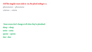 Some nouns don’t change at all when they’re pluralized.
sheep – sheep
series – series
species – species
deer –deer
10.If the singular noun ends in -on, the plural ending is -a.
phenomenon – phenomena
criterion – criteria
 