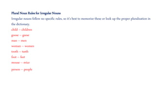 Plural Noun Rules for Irregular Nouns
Irregular nouns follow no specific rules, so it’s best to memorize these or look up the proper pluralization in
the dictionary.
child – children
goose – geese
man – men
woman – women
tooth – teeth
foot – feet
mouse – mice
person – people
 