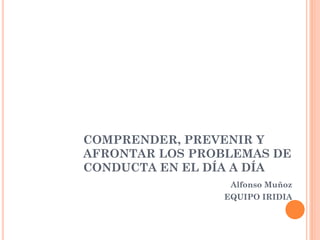 COMPRENDER, PREVENIR Y
AFRONTAR LOS PROBLEMAS DE
CONDUCTA EN EL DÍA A DÍA
Alfonso Muñoz
EQUIPO IRIDIA
 