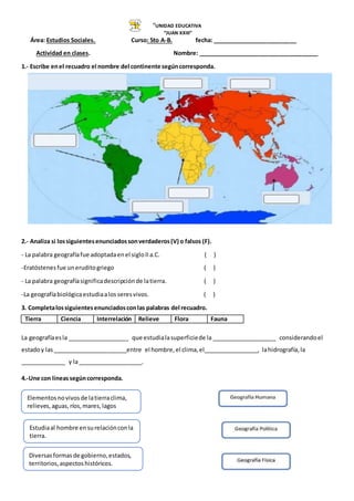 “UNIDAD EDUCATIVA
“JUAN XXIII”
Área: Estudios Sociales. Curso: 5to A-B. fecha: __________________________
Actividad en clases. Nombre: _____________________________________
1.- Escribe enel recuadro el nombre del continente segúncorresponda.
2.- Analiza si lossiguientesenunciadossonverdaderos(V) o falsos (F).
- La palabra geografíafue adoptadaenel sigloIIa.C. ( )
-Eratóstenesfue uneruditogriego ( )
- La palabra geografíasignificadescripciónde latierra. ( )
-La geografíabiológicaestudiaalos seresvivos. ( )
3. Completalossiguientesenunciadosconlas palabras del recuadro.
La geografíaesla ___________________ que estudialasuperficiede la ____________________ considerandoel
estadoy las_______________________entre el hombre,el clima,el_________________, lahidrografía,la
______________ y la____________________.
4.-Une con líneassegúncorresponda.
Tierra Ciencia Interrelación Relieve Flora Fauna
Elementosnovivosde latierraclima,
relieves,aguas,ríos,mares,lagos
Estudiaal hombre ensurelaciónconla
tierra.
Diversasformasde gobierno,estados,
territorios,aspectoshistóricos.
 