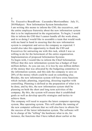 5
To: Executive BoardFrom: Cassandra MorrisonDate: July 31,
2019Subject: New Information System Introduction
I am writing this memo to inform the CIO, the executives, and
the entire employee fraternity about the new information system
that is to be implemented in the organization. To begin, I would
like to inform the CIO that I cannot handle all the work alone,
and in so doing I would like to assemble a team that would work
with me hand in hand in ensuring that the new information
system is competent and serves the company as expected. I
would also take this opportunity to thank the CIO and
Executives for untrusting me with this task, which I was so
willing to do for the betterment of the entire organization.
Implementation of proposed Information Systems
To begin with, I would like to inform the Chief Information
Officer that this new information system has a budget of four
million dollars. As you can see, it is less by one million dollars
of the money that was allocated by the budgeting committee to
the information system, and this aids the company to save on
20% of the money which could be used on something else.
Besides, the new information system will have extra functions
which include; planning, organizing, directing together with
controlling. Planning is defined as the preparation of what is to
be done, and by this, the new information system shall be
planning on both the short and long term activities of the
company. By this, the system will ensure that it established
goals as well as develop specific strategies and tactics to
achieve them.
The company will need to acquire the latest computer operating
system, Mac operating system. This will enable the running of
the new computer software that we will also have to obtain for
the success of the latest information system. The software will
be in charge of the "telling" the hardware what to do, for
instance, the functions that I have talked about earlier at the
 