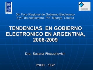 5to Foro Regional de Gobierno Electronico 8 y 9 de septiembre, Pto. Madryn, Chubut TENDENCIAS  EN GOBIERNO ELECTRONICO EN ARGENTINA, 2006-2009 Dra. Susana Finquelievich PNUD - SGP 