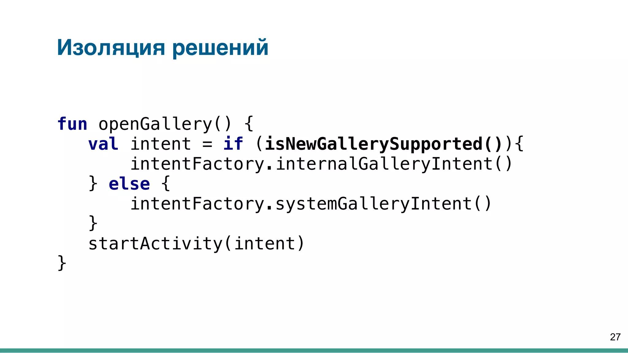 Изоляция решений
fun openGallery() {
val intent = if (isNewGallerySupported()){
intentFactory.internalGalleryIntent()
} else {
intentFactory.systemGalleryIntent()
}
startActivity(intent)
}
27
 