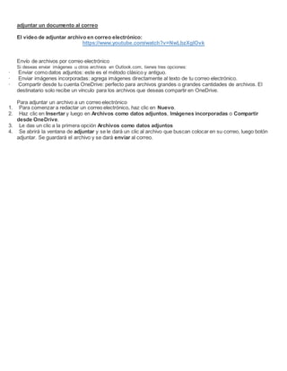 adjuntar un documento al correo
El video de adjuntar archivo en correo electrónico:
https://www.youtube.com/watch?v=NwLbzXglOvk
Envío de archivos por correo electrónico
Si deseas enviar imágenes u otros archivos en Outlook.com, tienes tres opciones:
· Enviar como datos adjuntos: este es el método clásico y antiguo.
· Enviar imágenes incorporadas: agrega imágenes directamente al texto de tu correo electrónico.
· Compartir desde tu cuenta OneDrive: perfecto para archivos grandes o grandes cantidades de archivos. El
destinatario solo recibe un vínculo para los archivos que deseas compartir en OneDrive.
Para adjuntar un archivo a un correo electrónico
1. Para comenzar a redactar un correo electrónico, haz clic en Nuevo.
2. Haz clic en Insertar y luego en Archivos como datos adjuntos, Imágenes incorporadas o Compartir
desde OneDrive.
3. Le das un clic a la primera opción Archivos como datos adjuntos
4. Se abrirá la ventana de adjuntar y se le dará un clic al archivo que buscan colocar en su correo, luego botón
adjuntar. Se guardará el archivo y se dará enviar al correo.
 