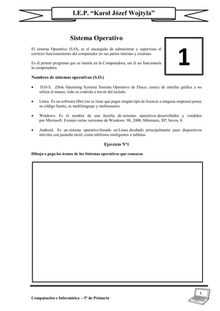 1
Computación e Informática - 5º de Primaria
I.E.P. “Karol Józef Wojtyla”
Sistema Operativo
El sistema Operativo (S.O), es el encargado de administrar y supervisar el
correcto funcionamiento del computador en sus partes internas y externas.
Es el primer programa que se instala en la Computadora, sin él no funcionaría
la computadora.
Nombres de sistemas operativos (S.O.)
 D.O.S. (Disk Operating System) Sistema Operativo de Disco, carece de interfaz gráfica y no
utiliza el mouse, todo se controla a través del teclado.
 Linux. Es un software libre (no se tiene que pagar ningún tipo de licencia a ninguna empresa) posee
su código fuente, es multilenguaje y multiusuario.
 Windows. Es el nombre de una familia de sistemas operativos desarrollados y vendidos
por Microsoft. Existen varias versiones de Windows: 98, 2000, Milenium, XP, Seven, 8.
 Android. Es un sistema operativo basado en Linux diseñado principalmente para dispositivos
móviles con pantalla táctil, como teléfonos inteligentes o tabletas.
Ejercicio Nº1
Dibuja o pega los iconos de los Sistemas operativos que conozcas
1
 