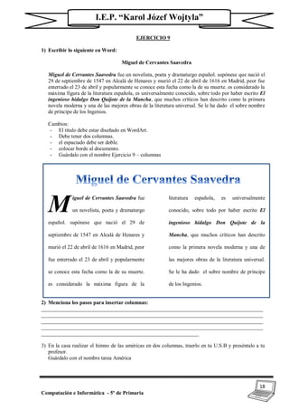 18
Computación e Informática - 5º de Primaria
I.E.P. “Karol Józef Wojtyla”
EJERCICIO 9
1) Escribir lo siguiente en Word:
Miguel de Cervantes Saavedra
Miguel de Cervantes Saavedra fue un novelista, poeta y dramaturgo español. supónese que nació el
29 de septiembre de 1547 en Alcalá de Henares y murió el 22 de abril de 1616 en Madrid, peor fue
enterrado el 23 de abril y popularmente se conoce esta fecha como la de su muerte. es considerado la
máxima figura de la literatura española, es universalmente conocido, sobre todo por haber escrito El
ingenioso hidalgo Don Quijote de la Mancha, que muchos críticos han descrito como la primera
novela moderna y una de las mejores obras de la literatura universal. Se le ha dado el sobre nombre
de príncipe de los Ingenios.
Cambios:
- El titulo debe estar diseñado en WordArt.
- Debe tener dos columnas.
- el espaciado debe ser doble.
- colocar borde al documento.
- Guárdalo con el nombre Ejercicio 9 – columnas
iguel de Cervantes Saavedra fue
un novelista, poeta y dramaturgo
español. supónese que nació el 29 de
septiembre de 1547 en Alcalá de Henares y
murió el 22 de abril de 1616 en Madrid, peor
fue enterrado el 23 de abril y popularmente
se conoce esta fecha como la de su muerte.
es considerado la máxima figura de la
literatura española, es universalmente
conocido, sobre todo por haber escrito El
ingenioso hidalgo Don Quijote de la
Mancha, que muchos críticos han descrito
como la primera novela moderna y una de
las mejores obras de la literatura universal.
Se le ha dado el sobre nombre de príncipe
de los Ingenios.
2) Menciona los pasos para insertar columnas:
___________________________________________________________________________________
___________________________________________________________________________________
___________________________________________________________________________________
___________________________________________________________________________________
___________________________________________________________
3) En la casa realizar el himno de las américas en dos columnas, traerlo en tu U.S.B y preséntalo a tu
profesor.
Guárdalo con el nombre tarea América
M
 