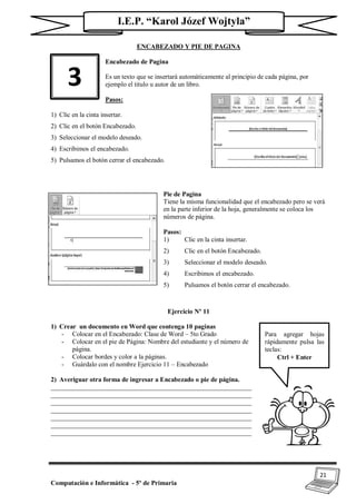 21
Computación e Informática - 5º de Primaria
I.E.P. “Karol Józef Wojtyla”
ENCABEZADO Y PIE DE PAGINA
Encabezado de Pagina
Es un texto que se insertará automáticamente al principio de cada página, por
ejemplo el titulo u autor de un libro.
Pasos:
1) Clic en la cinta insertar.
2) Clic en el botón Encabezado.
3) Seleccionar el modelo deseado.
4) Escribimos el encabezado.
5) Pulsamos el botón cerrar el encabezado.
Pie de Pagina
Tiene la misma funcionalidad que el encabezado pero se verá
en la parte inferior de la hoja, generalmente se coloca los
números de página.
Pasos:
1) Clic en la cinta insertar.
2) Clic en el botón Encabezado.
3) Seleccionar el modelo deseado.
4) Escribimos el encabezado.
5) Pulsamos el botón cerrar el encabezado.
Ejercicio Nº 11
1) Crear un documento en Word que contenga 10 paginas
- Colocar en el Encabezado: Clase de Word – 5to Grado
- Colocar en el pie de Página: Nombre del estudiante y el número de
página.
- Colocar bordes y color a la páginas.
- Guárdalo con el nombre Ejercicio 11 – Encabezado
2) Averiguar otra forma de ingresar a Encabezado o pie de página.
_____________________________________________________________
_____________________________________________________________
_____________________________________________________________
_____________________________________________________________
_____________________________________________________________
_____________________________________________________________
_____________________________________________________________
3
Para agregar hojas
rápidamente pulsa las
teclas:
Ctrl + Enter
 