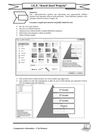 27
Computación e Informática - 5º de Primaria
I.E.P. “Karol Józef Wojtyla”
SmartArt
Son representaciones graficas que representan una organización, también
permite crear esquemas sobre un tema particular. Tiene diferentes modelos: ciclo
jerarquía, relación, proceso, imagen, etc.
Los pasos a seguir para insertar un gráfico SmartArt son:
 haz clic en la cinta Insertar.
 Haz clic en el Botón SmarArt.
 Aparecerá una ventana donde se elegirá diferentes categorías.
 Seleccionar una categoría y elegir un modelo.
 Pulsar el botón aceptar.
 Para escribir texto se debe de hacer clic en los cuadros que digan texto
 para cambiar el color del organigrama se debe de usar la ficha Diseño que aparecerá al hacer
clic en cualquier parte del SmartArt.
 