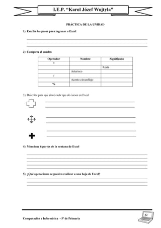 42
Computación e Informática - 5º de Primaria
I.E.P. “Karol Józef Wojtyla”
PRÁCTICA DE LA UNIDAD
1) Escribe los pasos para ingresar a Excel
_________________________________________________________________________________
_________________________________________________________________________________
_________________________________________________________________________________
2) Completa el cuadro
Operador Nombre Significado
+
Resta
Asterisco
/
Acento circunflejo
%
3) Describe para que sirve cada tipo de cursor en Excel
4) Menciona 6 partes de la ventana de Excel
_________________________________________________________________________________
_________________________________________________________________________________
_________________________________________________________________________________
_________________________________________________________________________________
_________________________________________________________________________________
5) ¿Qué operaciones se pueden realizar a una hoja de Excel?
_________________________________________________________________________________
_________________________________________________________________________________
_________________________________________________________________________________
 