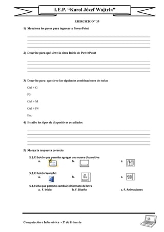 56
Computación e Informática - 5º de Primaria
I.E.P. “Karol Józef Wojtyla”
EJERCICIO Nº 35
1) Menciona los pasos para ingresar a PowerPoint
_________________________________________________________________________________
_________________________________________________________________________________
_________________________________________________________________________________
_________________________________________________________________________________
2) Describe para qué sirve la cinta Inicio de PowerPoint
_________________________________________________________________________________
_________________________________________________________________________________
_________________________________________________________________________________
_________________________________________________________________________________
3) Describe para que sirve las siguientes combinaciones de teclas
Ctrl + G
F5
Ctrl + M
Ctrl + F4
Esc
4) Escribe los tipos de diapositivas estudiados
_________________________________________________________________________________
_________________________________________________________________________________
_________________________________________________________________________________
_________________________________________________________________________________
_________________________________________________________________________________
5) Marca la respuesta correcta
5.1.El botón que permite agregar una nueva diapositiva
a. b. c.
5.2.El botón WordArt
a. b. c.
5.3.Ficha que permite cambiar el formato de letra
a. F. Inicio b. F. Diseño c. F. Animaciones
 