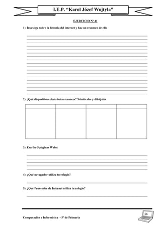 66
Computación e Informática - 5º de Primaria
I.E.P. “Karol Józef Wojtyla”
EJERCICIO Nº 41
1) Investiga sobre la historia del internet y haz un resumen de ello
_________________________________________________________________________________
_________________________________________________________________________________
_________________________________________________________________________________
_________________________________________________________________________________
_________________________________________________________________________________
_________________________________________________________________________________
_________________________________________________________________________________
_________________________________________________________________________________
_________________________________________________________________________________
_________________________________________________________________________________
_________________________________________________________________________________
_________________________________________________________________________________
_________________________________________________________________________________
_________________________________________________________________________________
_________________________________________________________________________________
_________________________________________________________________________________
_________________________________________________________________________________
_________________________________________________________________________________
2) ¿Qué dispositivos electrónicos conoces? Nómbralos y dibújalos
3) Escribe 5 páginas Webs:
_________________________________________________________________________________
_________________________________________________________________________________
_________________________________________________________________________________
_________________________________________________________________________________
_________________________________________________________________________________
4) ¿Qué navegador utiliza tu colegio?
_________________________________________________________________________________
5) ¿Qué Proveedor de Internet utiliza tu colegio?
_________________________________________________________________________________
 