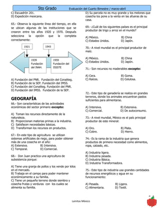 5to Grado              Evaluación del Cuarto Bimestre / marzo-abril
C) Escuadrón 201.                                        D) Su parcela no es muy grande y los melones que
D) Expedición mexicana.                                  cosecha los pone a la venta en las afueras de su
                                                         casa.
65.- Observa la siguiente línea del tiempo, en ella
se ubican algunas de las instituciones que se            69.- ¿Cuál de los siguientes países es el principal
                                                         productor de trigo y arroz en el mundo?
crearon entre los años 1920 y 1970. Después
selecciona   la    opción     que    la  completa        A) México.                   B) China
correctamente:                                           C) Estados Unidos.           D) Japón.

          1921               1943                              70.- A nivel mundial es el principal productor de
                                                               maíz.

                                                               A) México.                   B) China
                 1939               1959
                                                               C) Estados Unidos.           D) Japón.
                 Fundación          Fundación del
                 del INAH.          ISSSTE
                                                               71.- Son recursos no maderables excepto:

                                                               A) Cera.                    B) Goma.
A) Fundación del PNR. Fundación del Conaliteg.                 C) Raíces.                  D) Celulosa.
B) Fundación de la SEP. Fundación del IMSS.
C) Fundación del Conaliteg. Fundación del PNR.
D) Fundación del IMSS. Fundación de la SEP.
                                                               72.- Este tipo de ganadería se realiza en grandes
                                                               terrenos, donde los animales encuentran pastos
GEOGRAFÍA                                                      suficientes para alimentarse.
66.- Son características de las actividades
económicas del sector primario excepto:                        A) Intensiva.               B) Extensiva.
                                                               C) Comercial.               D) De autoconsumo.
A) Toman los recursos directamente de la
naturaleza.                                                    73.- A nivel mundial, México es el país principal
B) Proporcionan materias primas a la industria.                productor de este mineral:
C) Satisfacen necesidades básicas.
D) Transforman los recursos en productos.                      A) Oro.                     B) Plata.
                                                               C) Cobre.                   D) Hierro.
67.- En este tipo de agricultura se utilizan
sistemas artificiales de riego, para poder obtener             74.- Es la rama de la industria que genera
más de una cosecha en el año:                                  productos de primera necesidad como alimentos,
A) Extensiva.            B) Intensiva.                         ropa, calzado, etc.
C) Temporal.             D) Comercial.
                                                               A) Industria ligera.
68.- Don Juan practica una agricultura de                      B) Industria pesada.
subsistencia porque:                                           C) Industria Básica.
                                                               D) Industria Transformadora.
A) Tiene una granja de pollos y los vende por kilos
en el mercado.                                                 75.- Este tipo de industria usa grandes cantidades
B) Trabaja en el campo para poder mantener                     de recursos energéticos y agua en su
económicamente a su familia.                                   funcionamiento:
C) Tiene un pequeño terreno donde siembra y
cosecha frutas y verduras con los cuales se                    A) Pesada.              B) Ligera.
alimenta su familia.                                           C) Alimentaria.         D) Textil.



                                                    Lainitas México                                                11
 