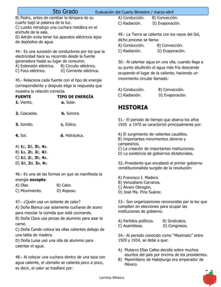 5to Grado                   Evaluación del Cuarto Bimestre / marzo-abril
B) Pedro, antes de cambiar la lámpara de su                  A) Conducción.      B) Convección.
cuarto bajó la palanca de la luz.                            C) Radiación.       D) Evaporación.
C) Luisito introdujo una cuchara metálica en el
enchufe de la sala.
                                                             49.- La Tierra se calienta con los rayos del Sol,
D) Adrián evita tener los aparatos eléctricos lejos
                                                             dicho proceso se llama:
de depósitos de agua.
                                                             A) Conducción.         B) Convección.
44.- Es una sucesión de conductores por los que la           C) Radiación.           D) Evaporación.
electricidad hace su recorrido desde la fuente
generadora hasta su lugar de consumo:                        50.- Al calentar agua en una olla, cuando llega a
A) Extensión eléctrica.    B) Circuito eléctrico.            su punto ebullición el agua más fría desciende
C) Foco eléctrico.         D) Corriente eléctrica.
                                                             ocupando el lugar de la caliente, haciendo un
45.- Relaciona cada fuente con el tipo de energía            movimiento circular llamado:
correspondiente y después elige la respuesta que
muestra la relación correcta.                               A) Conducción.           B) Convección.
FUENTE                  TIPO DE ENERGÍA                     C) Radiación.            D) Evaporación.
1. Viento.                a. Solar.
                                                            HISTORIA
2. Cascadas.              b. Sonora.
                                                            51.- El periodo de tiempo que abarca los años
3. Sonido.                c. Eólica.                        1920 a 1970 se caracterizó principalmente por:

4. Sol.                   d. Hidráulica.                    A) El surgimiento de valientes caudillos.
                                                            B) Importantes movimientos obreros y
                                                            campesinos.
A) 1c, 2d, 3b, 4a.
                                                            C) La creación de importantes instituciones.
B) 1a, 2b, 3c, 4d.                                          D) La existencia de gobiernos dictatoriales.
C) 1d, 2c, 3b, 4a.
D) 1b, 2d, 3a, 4c.                                          52.-Presidente que encabezó el primer gobierno
                                                            constitucionalista surgido de la revolución:
46.- Es una de las formas en que se manifiesta la
                                                            A) Francisco I. Madero.
energía excepto:
                                                            B) Venustiano Carranza.
A) Olas                B) Calor.
                                                            C) Álvaro Obregón.
C) Movimiento.         D) Reposo.                           D) José Ma. Pino Suárez.

47.- ¿Quién usa un aislante de calor?                       53.- Son organizaciones reconocidas por la ley que
A) Doña Blanca usa solamente cucharas de acero              compiten en elecciones para ocupar las
para mezclar la comida que está cocinando.                  instituciones de gobierno.
B) Doña Clara usa pinzas de aluminio para asar la
                                                            A) Partidos políticos.     B) Sindicatos.
carne.                                                      C) Asambleas.              D) Congresos.
C) Doña Cande coloca las ollas calientes debajo de
una tabla de madera.                                        54.- Al periodo conocido como “Maximato” entre
D) Doña Luisa usó una olla de aluminio para                 1929 y 1934, se debe a que:
calentar el agua.
                                                            A) Plutarco Elías Calles decidía sobre muchos
                                                               asuntos del país por encima de los presidentes.
48.- Al colocar una cuchara dentro de una taza con
                                                            B) Maximiliano de Habsburgo era emperador de
agua caliente, el utensilio se calienta poco a poco,           México.
es decir, el calor se trasfiere por:

                                                 Lainitas México                                                 11
 