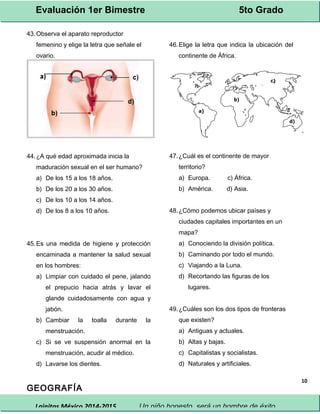 Evaluación 1er Bimestre 5to Grado 
Lainitas México 2014-2015 Un niño honesto, será un hombre de éxito. 
10 
43.Observa el aparato reproductor 
femenino y elige la letra que señale el 
ovario. 
44.¿A qué edad aproximada inicia la 
maduración sexual en el ser humano? 
a) De los 15 a los 18 años. 
b) De los 20 a los 30 años. 
c) De los 10 a los 14 años. 
d) De los 8 a los 10 años. 
45.Es una medida de higiene y protección 
encaminada a mantener la salud sexual 
en los hombres: 
a) Limpiar con cuidado el pene, jalando 
el prepucio hacia atrás y lavar el 
glande cuidadosamente con agua y 
jabón. 
b) Cambiar la toalla durante la 
menstruación. 
c) Si se ve suspensión anormal en la 
menstruación, acudir al médico. 
d) Lavarse los dientes. 
GEOGRAFÍA 
46.Elige la letra que indica la ubicación del 
continente de África. 
47.¿Cuál es el continente de mayor 
territorio? 
a) Europa. c) África. 
b) América. d) Asia. 
48.¿Cómo podemos ubicar países y 
ciudades capitales importantes en un 
mapa? 
a) Conociendo la división política. 
b) Caminando por todo el mundo. 
c) Viajando a la Luna. 
d) Recortando las figuras de los 
lugares. 
49.¿Cuáles son los dos tipos de fronteras 
que existen? 
a) Antiguas y actuales. 
b) Altas y bajas. 
c) Capitalistas y socialistas. 
d) Naturales y artificiales. 
 