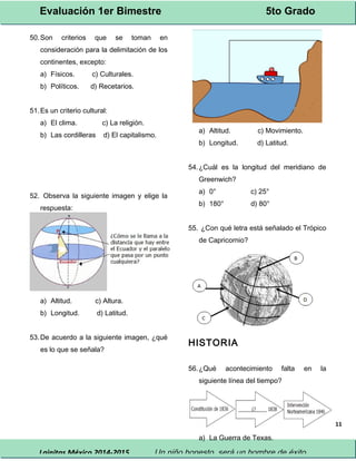 Evaluación 1er Bimestre 5to Grado 
Lainitas México 2014-2015 Un niño honesto, será un hombre de éxito. 
11 
50.Son criterios que se toman en 
consideración para la delimitación de los 
continentes, excepto: 
a) Físicos. c) Culturales. 
b) Políticos. d) Recetarios. 
51.Es un criterio cultural: 
a) El clima. c) La religión. 
b) Las cordilleras d) El capitalismo. 
52. Observa la siguiente imagen y elige la 
respuesta: 
a) Altitud. c) Altura. 
b) Longitud. d) Latitud. 
53.De acuerdo a la siguiente imagen, ¿qué 
es lo que se señala? 
a) Altitud. c) Movimiento. 
b) Longitud. d) Latitud. 
54.¿Cuál es la longitud del meridiano de 
Greenwich? 
a) 0° c) 25° 
b) 180° d) 80° 
55. ¿Con qué letra está señalado el Trópico 
de Capricornio? 
HISTORIA 
56.¿Qué acontecimiento falta en la 
siguiente línea del tiempo? 
a) La Guerra de Texas. 
 