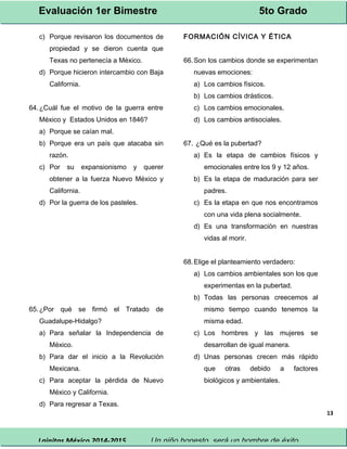 Evaluación 1er Bimestre 5to Grado 
Lainitas México 2014-2015 Un niño honesto, será un hombre de éxito. 
13 
c) Porque revisaron los documentos de 
propiedad y se dieron cuenta que 
Texas no pertenecía a México. 
d) Porque hicieron intercambio con Baja 
California. 
64.¿Cuál fue el motivo de la guerra entre 
México y Estados Unidos en 1846? 
a) Porque se caían mal. 
b) Porque era un país que atacaba sin 
razón. 
c) Por su expansionismo y querer 
obtener a la fuerza Nuevo México y 
California. 
d) Por la guerra de los pasteles. 
65.¿Por qué se firmó el Tratado de 
Guadalupe-Hidalgo? 
a) Para señalar la Independencia de 
México. 
b) Para dar el inicio a la Revolución 
Mexicana. 
c) Para aceptar la pérdida de Nuevo 
México y California. 
d) Para regresar a Texas. 
FORMACIÓN CÍVICA Y ÉTICA 
66.Son los cambios donde se experimentan 
nuevas emociones: 
a) Los cambios físicos. 
b) Los cambios drásticos. 
c) Los cambios emocionales. 
d) Los cambios antisociales. 
67. ¿Qué es la pubertad? 
a) Es la etapa de cambios físicos y 
emocionales entre los 9 y 12 años. 
b) Es la etapa de maduración para ser 
padres. 
c) Es la etapa en que nos encontramos 
con una vida plena socialmente. 
d) Es una transformación en nuestras 
vidas al morir. 
68.Elige el planteamiento verdadero: 
a) Los cambios ambientales son los que 
experimentas en la pubertad. 
b) Todas las personas creecemos al 
mismo tiempo cuando tenemos la 
misma edad. 
c) Los hombres y las mujeres se 
desarrollan de igual manera. 
d) Unas personas crecen más rápido 
que otras debido a factores 
biológicos y ambientales. 
 