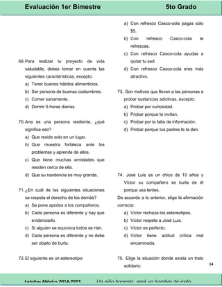 Evaluación 1er Bimestre 5to Grado 
Lainitas México 2014-2015 Un niño honesto, será un hombre de éxito. 
14 
69.Para realizar tu proyecto de vida 
saludable, debes tomar en cuenta las 
siguientes características, excepto: 
a) Tener buenos hábitos alimenticios. 
b) Ser persona de buenas costumbres. 
c) Comer sanamente. 
d) Dormir 5 horas diarias. 
70.Ana es una persona resiliente, ¿qué 
significa eso? 
a) Que reside solo en un lugar. 
b) Que muestra fortaleza ante los 
problemas y aprende de ellos. 
c) Que tiene muchas amistades que 
residen cerca de ella. 
d) Que su residencia es muy grande. 
71.¿En cuál de las siguientes situaciones 
se respeta el derecho de los demás? 
a) Se pone apodos a los compañeros. 
b) Cada persona es diferente y hay que 
evidenciarlo. 
c) Si alguien se equivoca todos se ríen. 
d) Cada persona es diferente y no debe 
ser objeto de burla. 
72.El siguiente es un estereotipo: 
a) Con refresco Casco-cola pagas sólo 
$5. 
b) Con refresco Casco-cola te 
refrescas. 
c) Con refresco Casco-cola ayudas a 
quitar tu sed. 
d) Con refresco Casco-cola eres más 
atractivo. 
73. Son motivos que llevan a las personas a 
probar sustancias adictivas, excepto: 
a) Probar por curiosidad. 
b) Probar porque te invitan. 
c) Probar por la falta de información. 
d) Probar porque tus padres te la dan. 
74. José Luis es un chico de 10 años y 
Víctor su compañero se burla de él 
porque usa lentes. 
De acuerdo a lo anterior, elige la afirmación 
correcta: 
a) Víctor rechaza los estereotipos. 
b) Víctor respeta a José Luis. 
c) Víctor es perfecto. 
d) Víctor tiene actitud crítica mal 
encaminada. 
75. Elige la situación donde exista un trato 
solidario: 
 