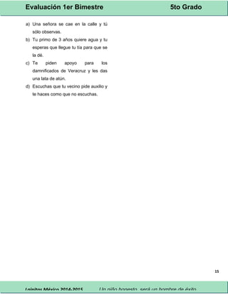 Evaluación 1er Bimestre 5to Grado 
Lainitas México 2014-2015 Un niño honesto, será un hombre de éxito. 
15 
a) Una señora se cae en la calle y tú 
sólo observas. 
b) Tu primo de 3 años quiere agua y tu 
esperas que llegue tu tía para que se 
la dé. 
c) Te piden apoyo para los 
damnificados de Veracruz y les das 
una lata de atún. 
d) Escuchas que tu vecino pide auxilio y 
te haces como que no escuchas. 
 